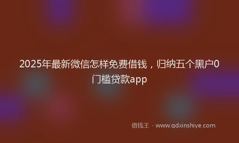 2025年最新微信怎样免费借钱，归纳五个黑户0门槛贷款app