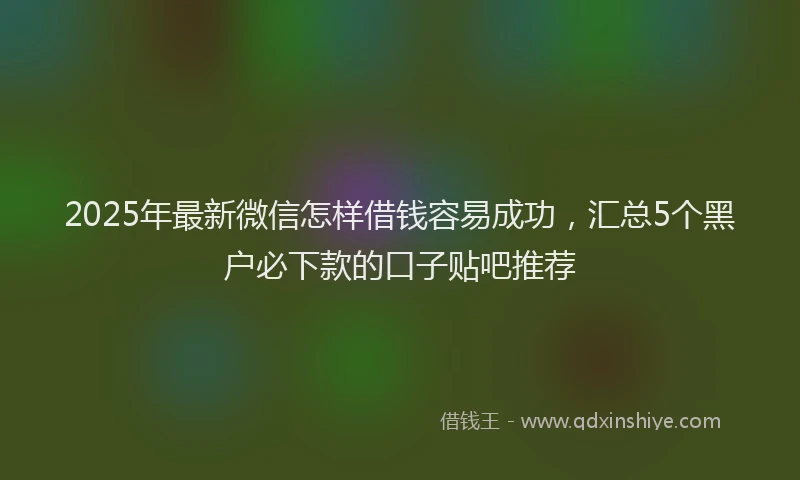 2025年最新微信怎样借钱容易成功，汇总5个黑户必下款的口子贴吧推荐