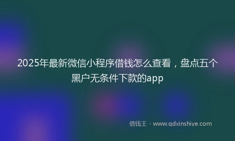 2025年最新微信小程序借钱怎么查看，盘点五个黑户无条件下款的app