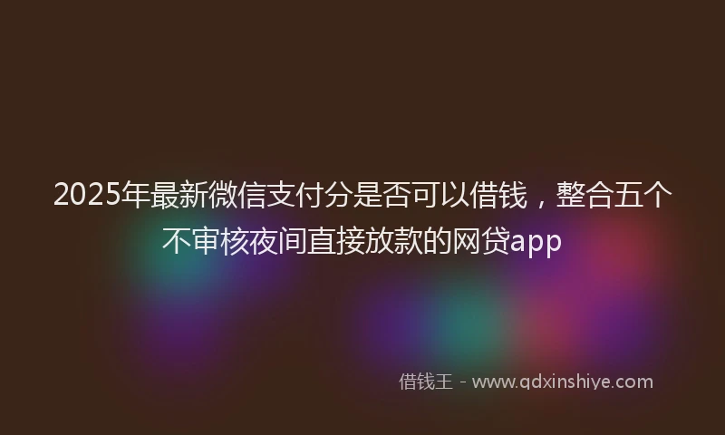 2025年最新微信支付分是否可以借钱，整合五个不审核夜间直接放款的网贷app