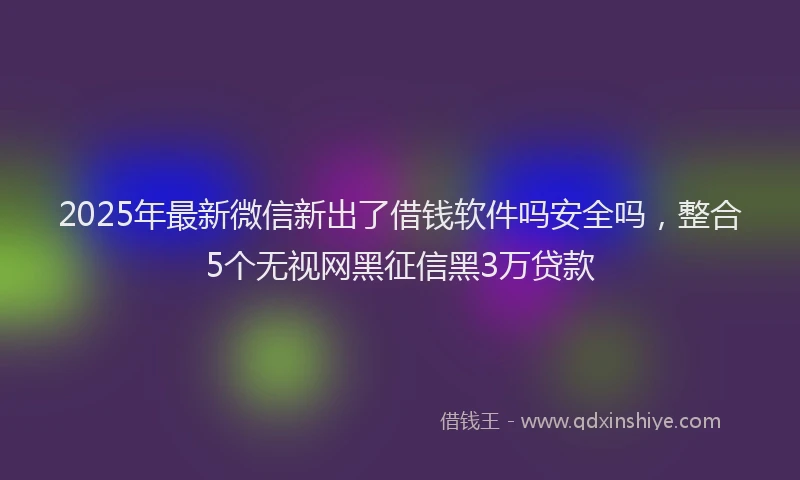 2025年最新微信新出了借钱软件吗安全吗，整合5个无视网黑征信黑3万贷款