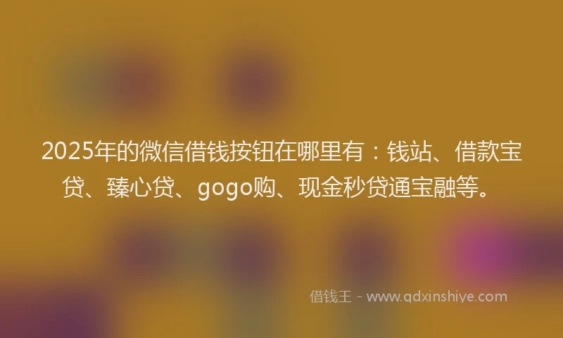 2025年的微信借钱按钮在哪里有：钱站、借款宝贷、臻心贷、gogo购、现金秒贷通宝融等。