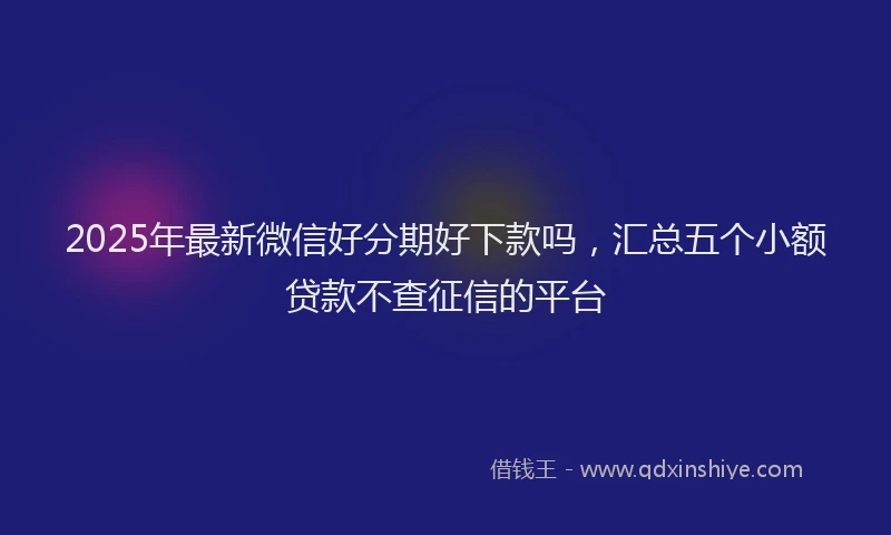 2025年最新微信好分期好下款吗，汇总五个小额贷款不查征信的平台