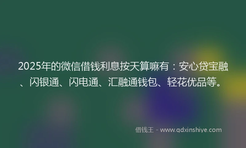 2025年的微信借钱利息按天算嘛有：安心贷宝融、闪银通、闪电通、汇融通钱包、轻花优品等。
