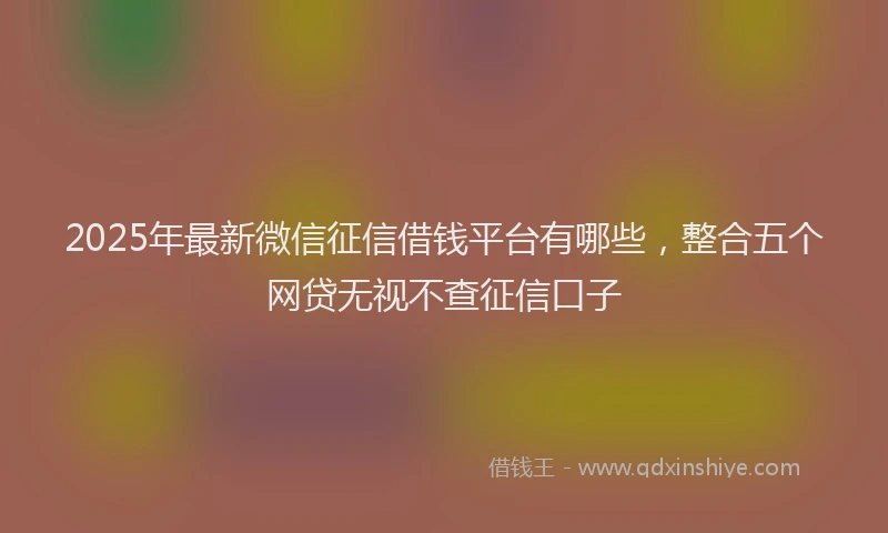 2025年最新微信征信借钱平台有哪些，整合五个网贷无视不查征信口子