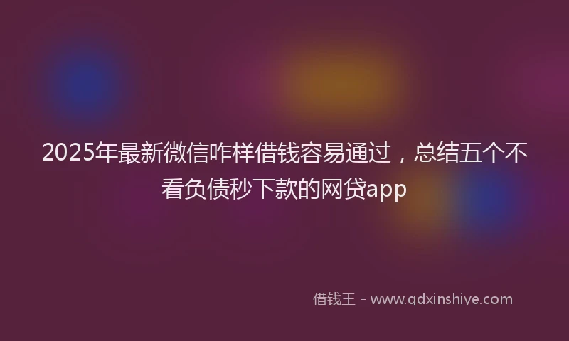 2025年最新微信咋样借钱容易通过，总结五个不看负债秒下款的网贷app