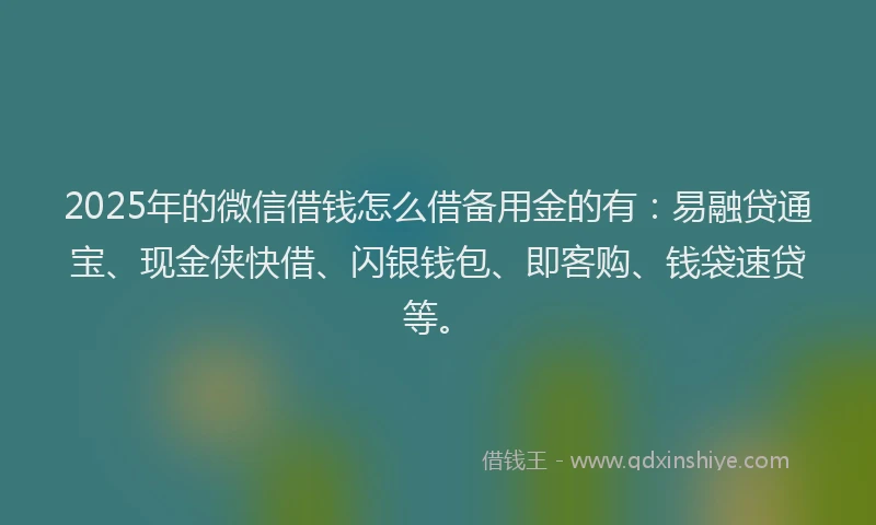 2025年的微信借钱怎么借备用金的有：易融贷通宝、现金侠快借、闪银钱包、即客购、钱袋速贷等。