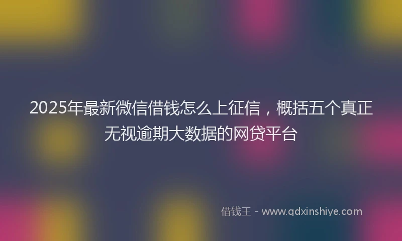 2025年最新微信借钱怎么上征信，概括五个真正无视逾期大数据的网贷平台