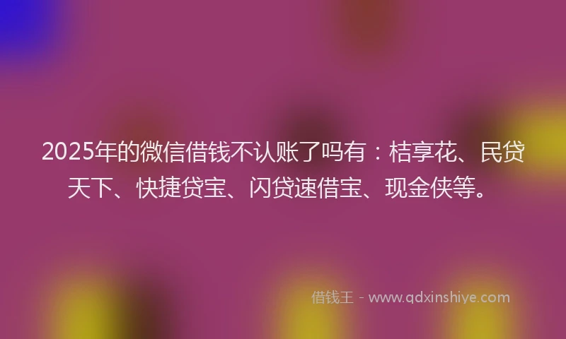 2025年的微信借钱不认账了吗有：桔享花、民贷天下、快捷贷宝、闪贷速借宝、现金侠等。