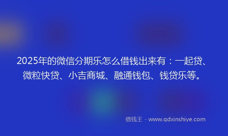 2025年的微信分期乐怎么借钱出来有：一起贷、微粒快贷、小吉商城、融通钱包、钱贷乐等。