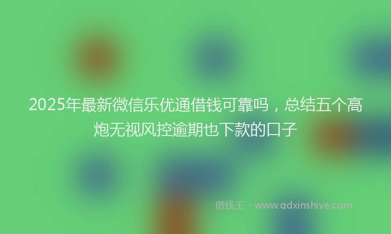2025年最新微信乐优通借钱可靠吗，总结五个高炮无视风控逾期也下款的口子