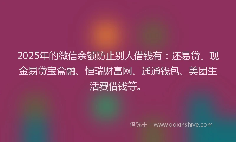 2025年的微信余额防止别人借钱有：还易贷、现金易贷宝盒融、恒瑞财富网、通通钱包、美团生活费借钱等。