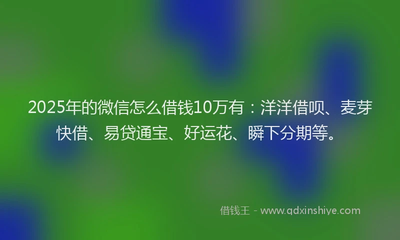 2025年的微信怎么借钱10万有：洋洋借呗、麦芽快借、易贷通宝、好运花、瞬下分期等。