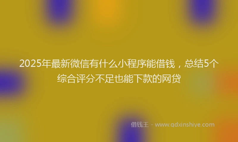2025年最新微信有什么小程序能借钱，总结5个综合评分不足也能下款的网贷