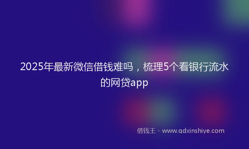 2025年最新微信借钱难吗，梳理5个看银行流水的网贷app