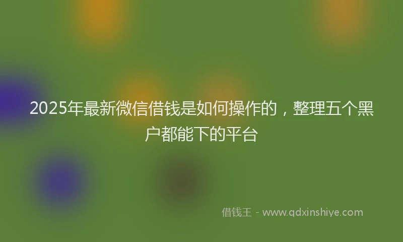 2025年最新微信借钱是如何操作的，整理五个黑户都能下的平台
