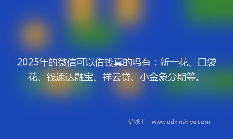 2025年的微信可以借钱真的吗有：新一花、口袋花、钱速达融宝、祥云贷、小金象分期等。