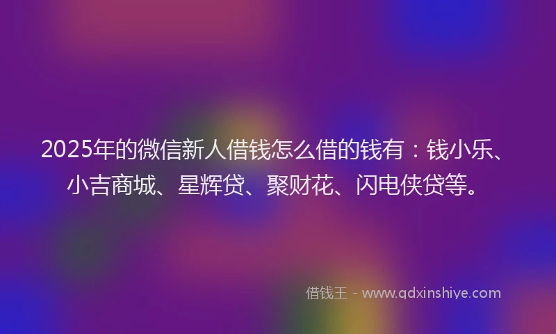 2025年的微信新人借钱怎么借的钱有：钱小乐、小吉商城、星辉贷、聚财花、闪电侠贷等。