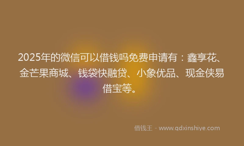 2025年的微信可以借钱吗免费申请有：鑫享花、金芒果商城、钱袋快融贷、小象优品、现金侠易借宝等。
