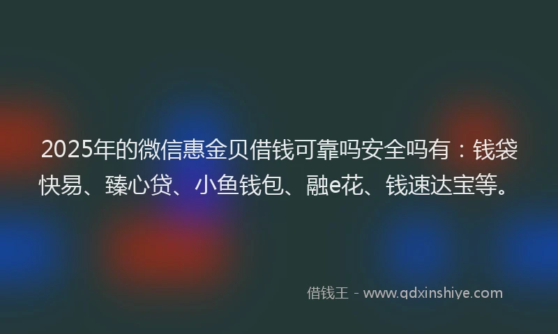2025年的微信惠金贝借钱可靠吗安全吗有：钱袋快易、臻心贷、小鱼钱包、融e花、钱速达宝等。