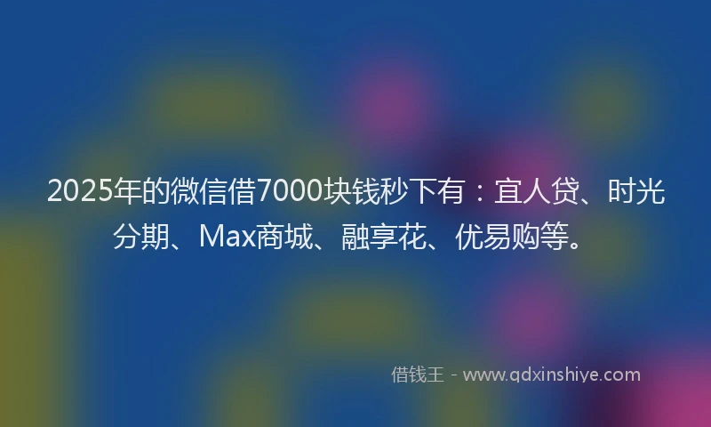 2025年的微信借7000块钱秒下有：宜人贷、时光分期、Max商城、融享花、优易购等。