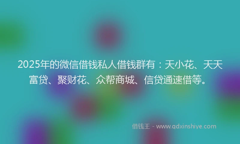 2025年的微信借钱私人借钱群有：天小花、天天富贷、聚财花、众帮商城、信贷通速借等。