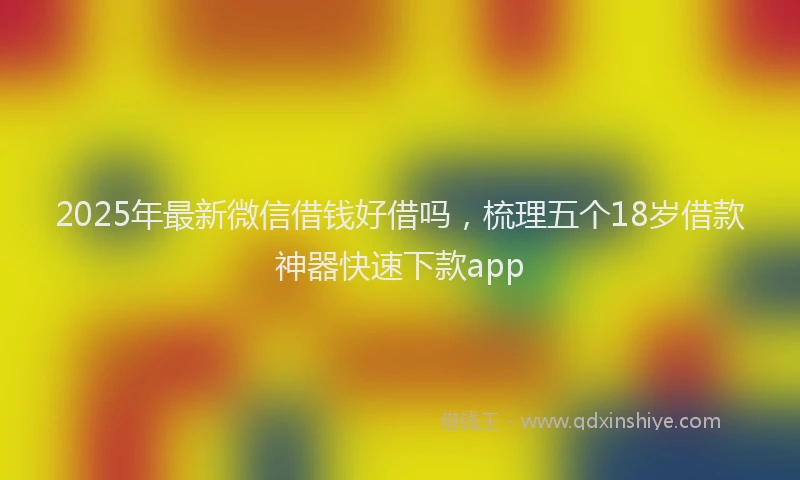 2025年最新微信借钱好借吗，梳理五个18岁借款神器快速下款app