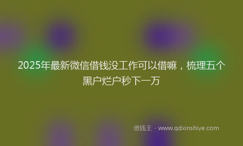 2025年最新微信借钱没工作可以借嘛，梳理五个黑户烂户秒下一万