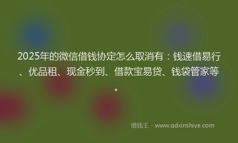 2025年的微信借钱协定怎么取消有：钱速借易行、优品租、现金秒到、借款宝易贷、钱袋管家等。