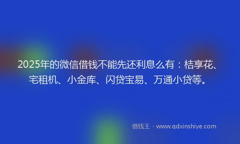 2025年的微信借钱不能先还利息么有：桔享花、宅租机、小金库、闪贷宝易、万通小贷等。