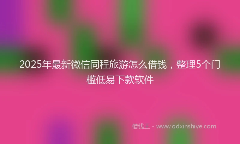 2025年最新微信同程旅游怎么借钱，整理5个门槛低易下款软件