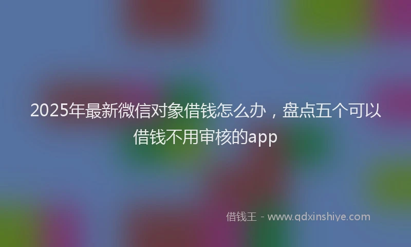 2025年最新微信对象借钱怎么办，盘点五个可以借钱不用审核的app