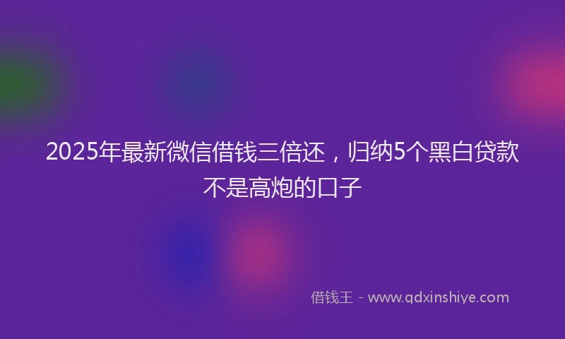 2025年最新微信借钱三倍还，归纳5个黑白贷款不是高炮的口子