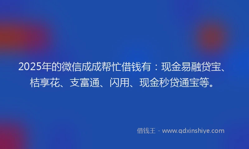 2025年的微信成成帮忙借钱有：现金易融贷宝、桔享花、支富通、闪用、现金秒贷通宝等。