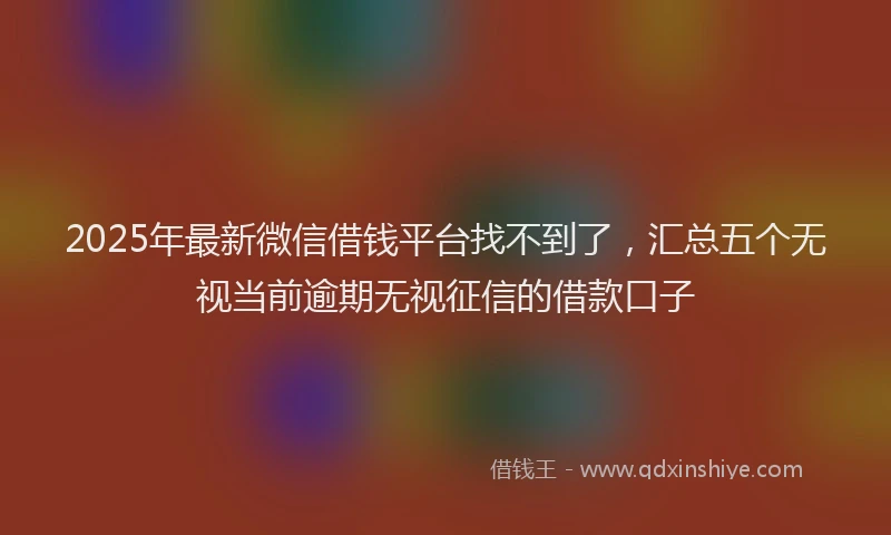 2025年最新微信借钱平台找不到了，汇总五个无视当前逾期无视征信的借款口子