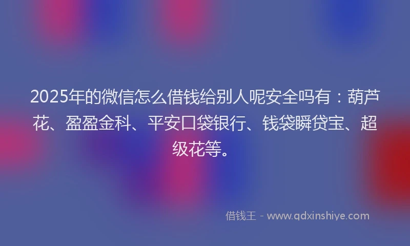 2025年的微信怎么借钱给别人呢安全吗有：葫芦花、盈盈金科、平安口袋银行、钱袋瞬贷宝、超级花等。