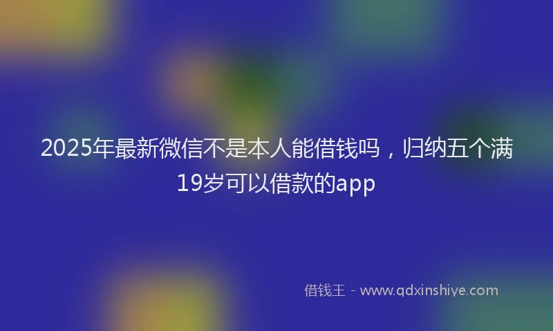 2025年最新微信不是本人能借钱吗，归纳五个满19岁可以借款的app