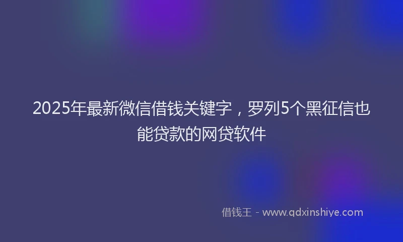 2025年最新微信借钱关键字，罗列5个黑征信也能贷款的网贷软件