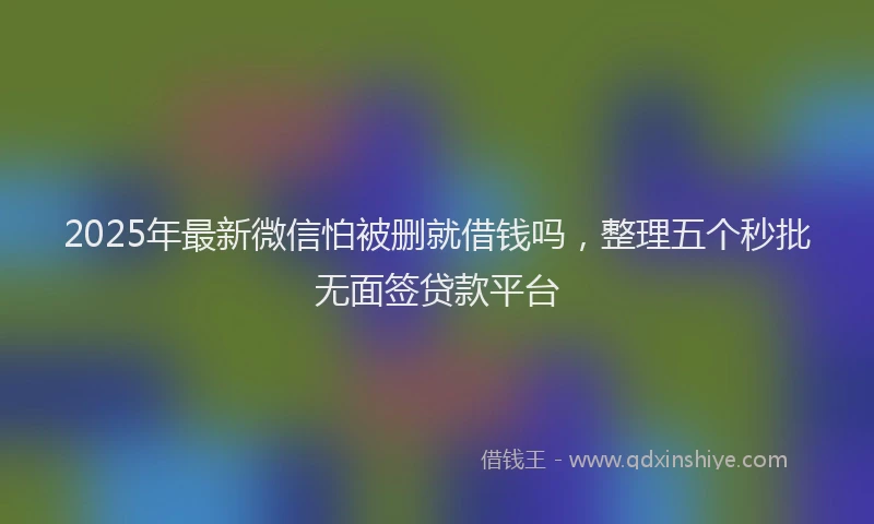2025年最新微信怕被删就借钱吗，整理五个秒批无面签贷款平台