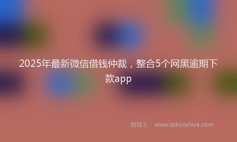 2025年最新微信借钱仲裁，整合5个网黑逾期下款app
