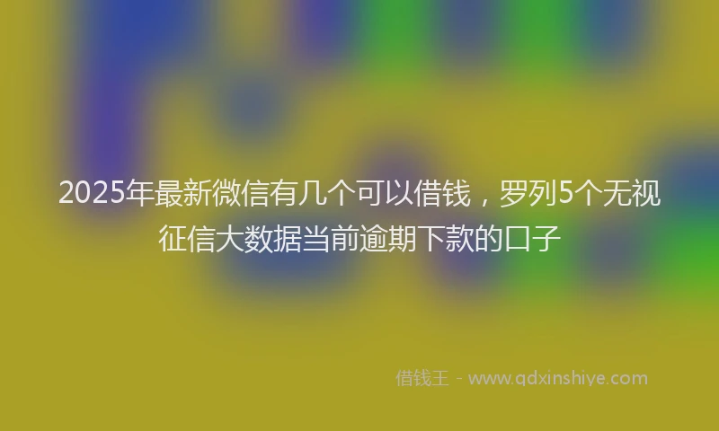 2025年最新微信有几个可以借钱，罗列5个无视征信大数据当前逾期下款的口子