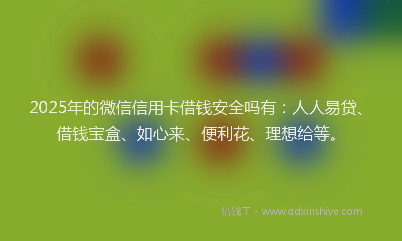 2025年的微信信用卡借钱安全吗有：人人易贷、借钱宝盒、如心来、便利花、理想给等。