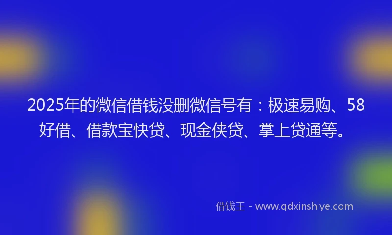 2025年的微信借钱没删微信号有：极速易购、58好借、借款宝快贷、现金侠贷、掌上贷通等。