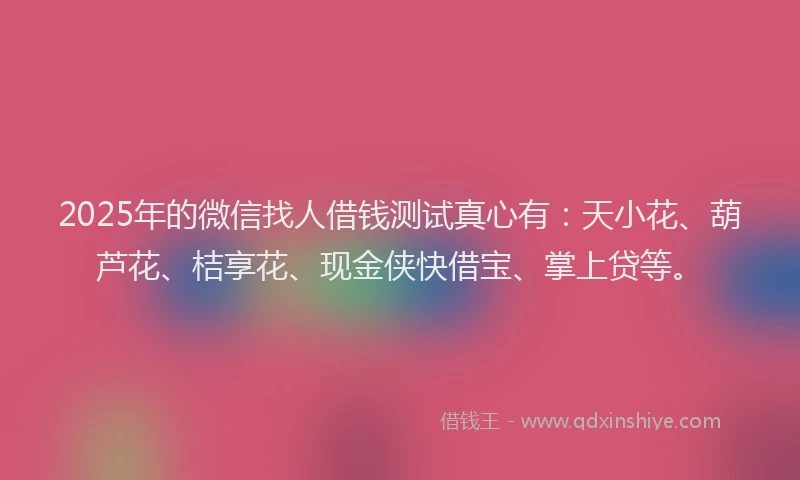 2025年的微信找人借钱测试真心有：天小花、葫芦花、桔享花、现金侠快借宝、掌上贷等。