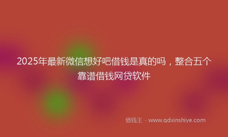 2025年最新微信想好吧借钱是真的吗，整合五个靠谱借钱网贷软件