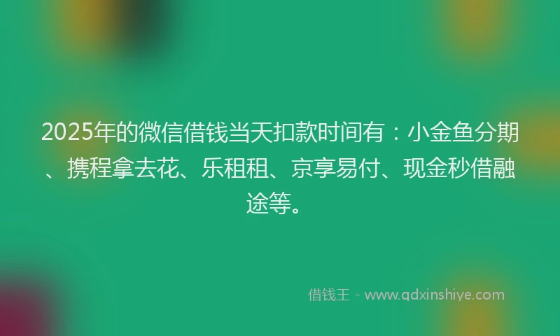 2025年的微信借钱当天扣款时间有：小金鱼分期、携程拿去花、乐租租、京享易付、现金秒借融途等。