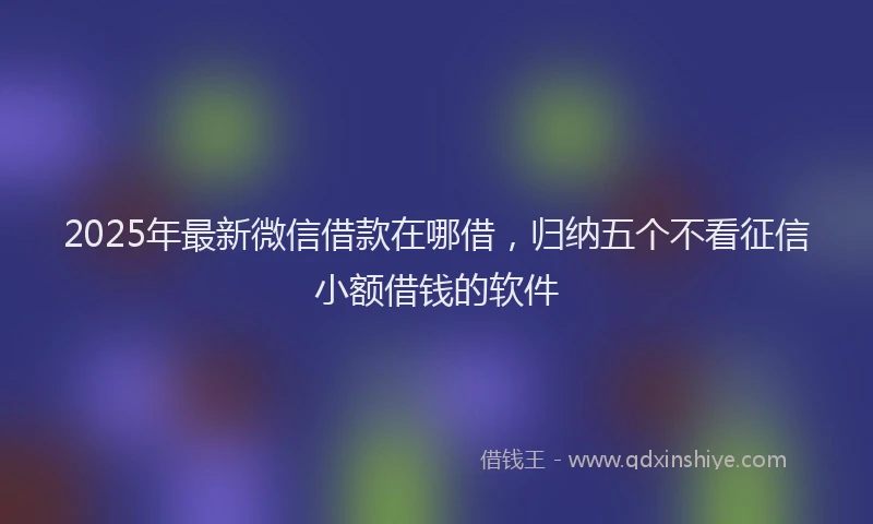 2025年最新微信借款在哪借，归纳五个不看征信小额借钱的软件