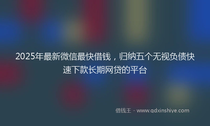 2025年最新微信最快借钱，归纳五个无视负债快速下款长期网贷的平台