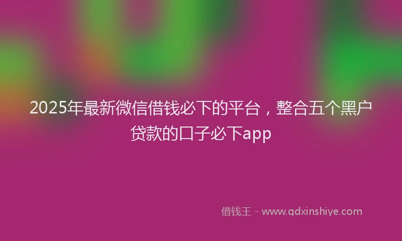 2025年最新微信借钱必下的平台，整合五个黑户贷款的口子必下app