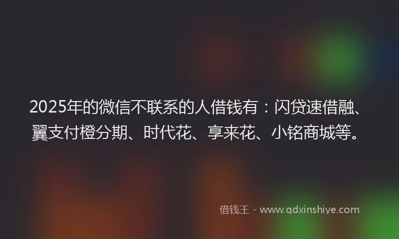 2025年的微信不联系的人借钱有：闪贷速借融、翼支付橙分期、时代花、享来花、小铭商城等。